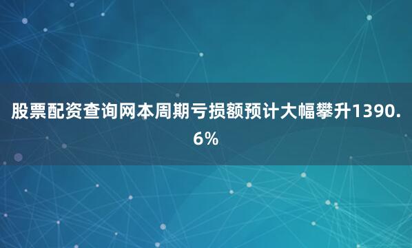 股票配资查询网本周期亏损额预计大幅攀升1390.6%