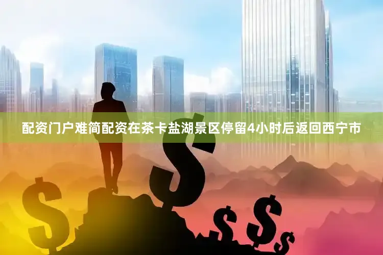 配资门户难简配资在茶卡盐湖景区停留4小时后返回西宁市