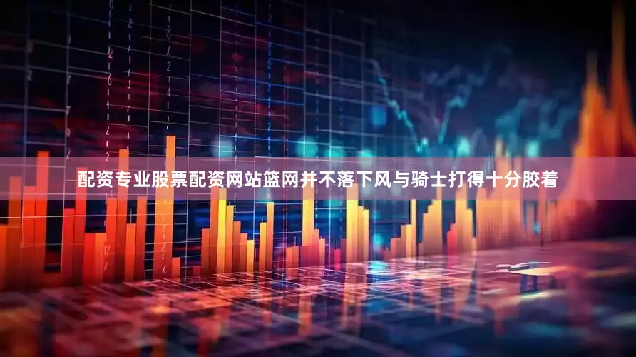 配资专业股票配资网站篮网并不落下风与骑士打得十分胶着