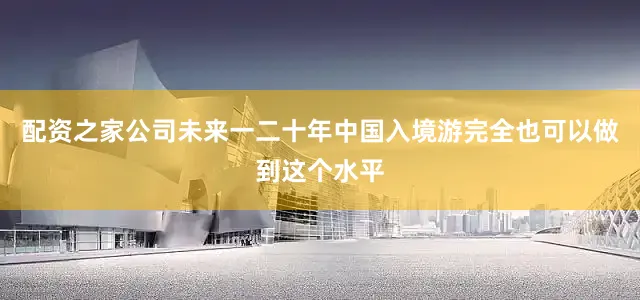 配资之家公司未来一二十年中国入境游完全也可以做到这个水平
