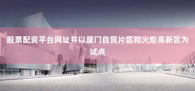 股票配资平台网址并以厦门自贸片区和火炬高新区为试点