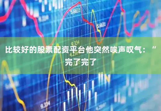 比较好的股票配资平台他突然唉声叹气：“完了完了