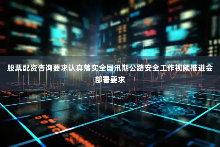 股票配资咨询要求认真落实全国汛期公路安全工作视频推进会部署要求