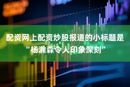 配资网上配资炒股报道的小标题是“杨瀚森令人印象深刻”