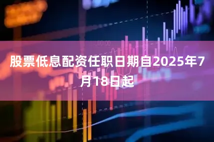 股票低息配资任职日期自2025年7月18日起