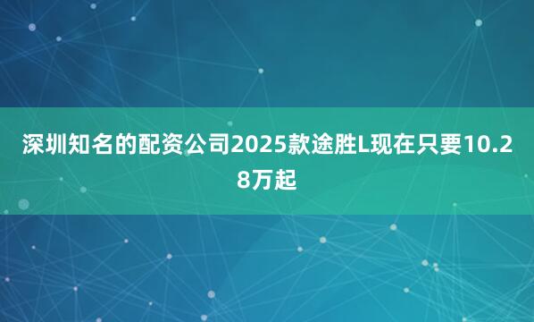 深圳知名的配资公司2025款途胜L现在只要10.28万起
