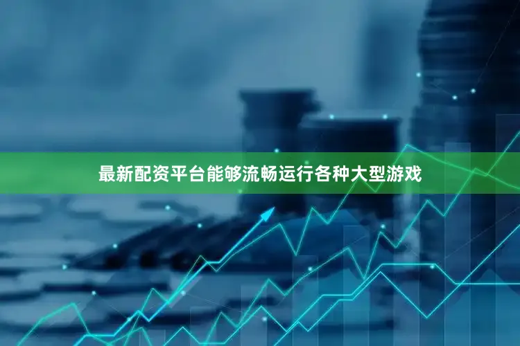 最新配资平台能够流畅运行各种大型游戏