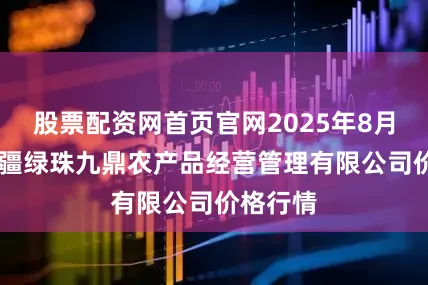 股票配资网首页官网2025年8月16日新疆绿珠九鼎农产品经营管理有限公司价格行情